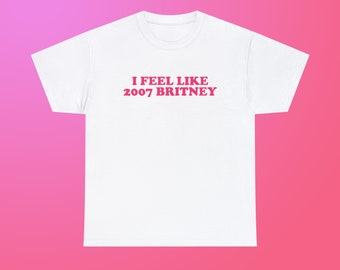 I Feel Like 2007 Britney Unisex Heavy Cotton Tee Iconic Y2K Funny Sarcastic Sassy Witty Quote for Girls Women Meme Viral TikTok
