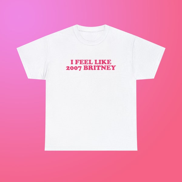 I Feel Like 2007 Britney Unisex Heavy Cotton Tee Iconic Y2K Funny Sarcastic Sassy Witty Quote for Girls Women Meme Viral TikTok