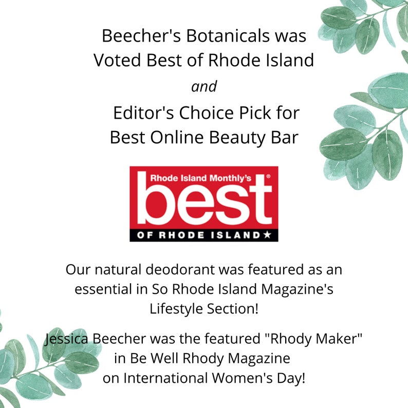 May include: Beecher's Botanicals was voted Best of Rhode Island and Editor's Choice Pick for Best Online Beauty Bar by Rhode Island Monthly. Their natural deodorant was featured in So Rhode Island Magazine's Lifestyle Section. Jessica Beecher was featured as "Rhody Maker" in Be Well Rhody Magazine on International Women's Day.