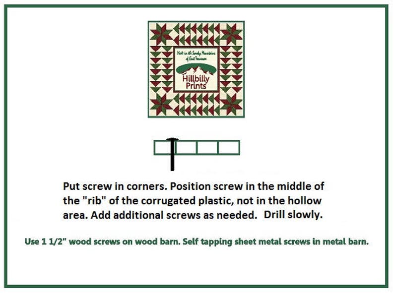 May include: Diagram showing how to install a quilt barn.  Use 1 1/2 inch wood screws on wood barns and self-tapping sheet metal screws on metal barns.  Put screws in the corners and in the middle of the "rib" of the corrugated plastic, not in the hollow area.  Drill slowly.