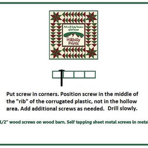 May include: Diagram showing how to install a quilt barn.  Use 1 1/2 inch wood screws on wood barns and self-tapping sheet metal screws on metal barns.  Put screws in the corners and in the middle of the "rib" of the corrugated plastic, not in the hollow area.  Drill slowly.