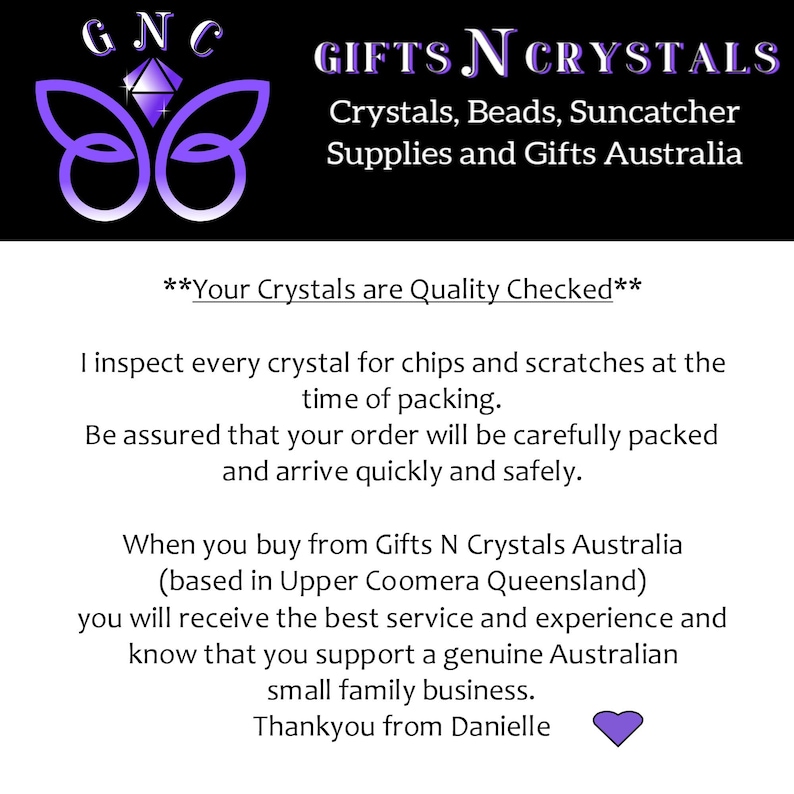 May include: A purple butterfly logo with the text "GNC" above it and "GIFTS N CRYSTALS" in white text below it. The text "Crystals, Beads, Suncatcher Supplies and Gifts Australia" is below the logo. The text "**Your Crystals are Quality Checked**" is in the middle of the image. The text below reads: "I inspect every crystal for chips and scratches at the time of packing. Be assured that your order will be carefully packed and arrive quickly and safely. When you buy from Gifts N Crystals Australia (based in Upper Coomera Queensland) you will receive the best service and experience and know that you support a genuine Australian small family business. Thankyou from Danielle" with a purple heart at the end.