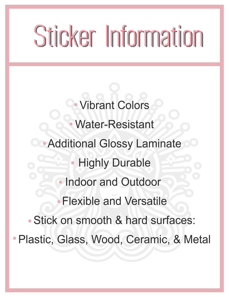 May include: Sticker information: Vibrant colors, water-resistant, additional glossy laminate, highly durable, indoor and outdoor, flexible and versatile. Stick on smooth and hard surfaces: plastic, glass, wood, ceramic, and metal.
