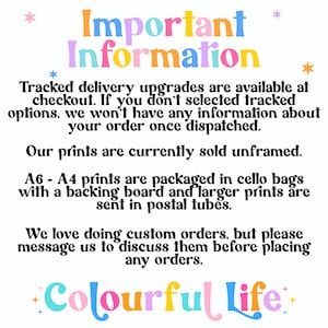 May include: Important information about tracked delivery upgrades, unframed prints, and custom orders. The text is in a colorful font with stars. The text reads: "Important Information Tracked delivery upgrades are available at checkout. If you don't selected tracked options, we won't have any information about your order once dispatched. Our prints are currently sold unframed. A6 - A4 prints are packaged in cello bags with a backing board and larger prints are sent in postal tubes. We love doing custom orders, but please message us to discuss them before placing any orders. +Colourful Life+"