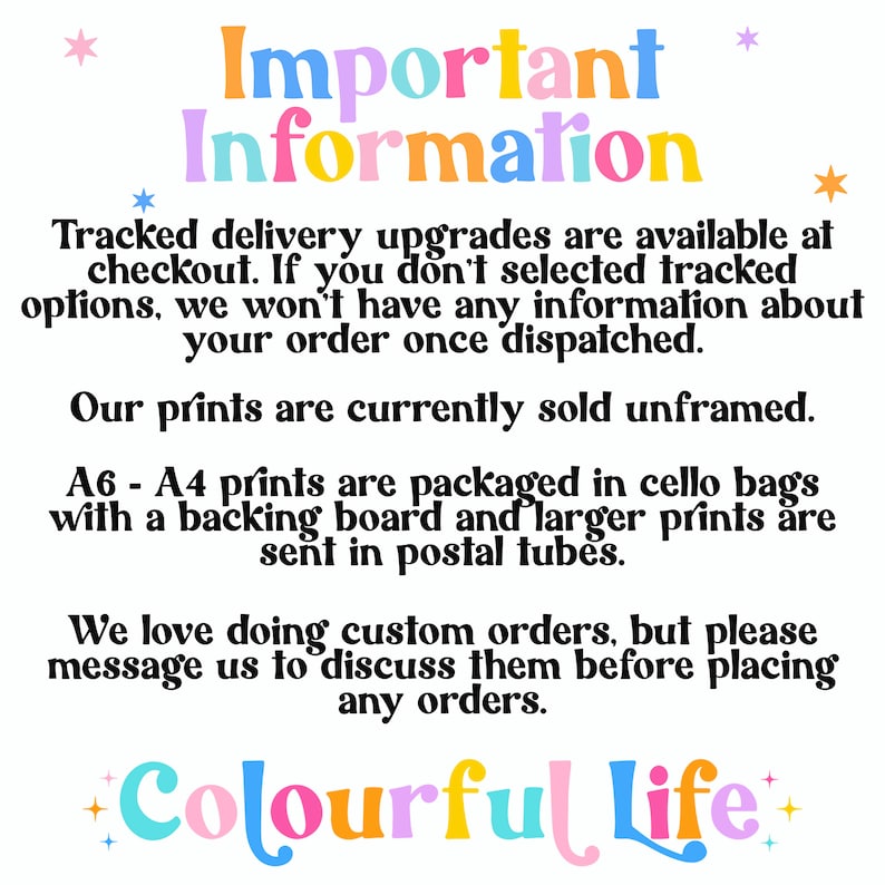 May include: Important information about tracked delivery upgrades, unframed prints, and custom orders. The text is in a colorful font with stars. The text reads: "Important Information Tracked delivery upgrades are available at checkout. If you don't selected tracked options, we won't have any information about your order once dispatched. Our prints are currently sold unframed. A6 - A4 prints are packaged in cello bags with a backing board and larger prints are sent in postal tubes. We love doing custom orders, but please message us to discuss them before placing any orders. +Colourful Life+"