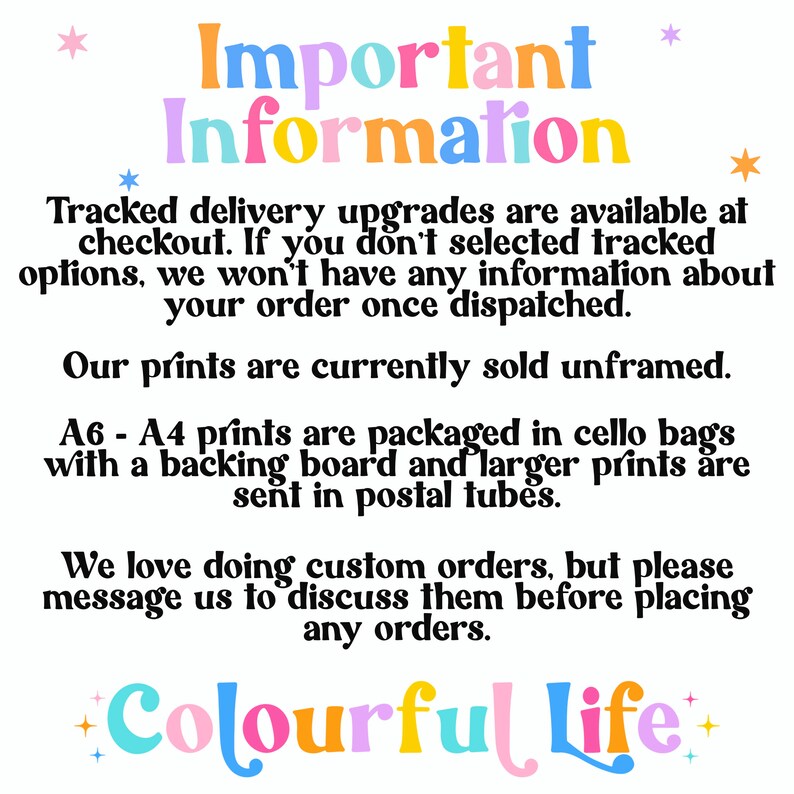 May include: Important information about tracked delivery upgrades, unframed prints, and custom orders. The text is in a colorful font with stars. The text reads: "Important Information Tracked delivery upgrades are available at checkout. If you don't selected tracked options, we won't have any information about your order once dispatched. Our prints are currently sold unframed. A6 - A4 prints are packaged in cello bags with a backing board and larger prints are sent in postal tubes. We love doing custom orders, but please message us to discuss them before placing any orders. +Colourful Life+"