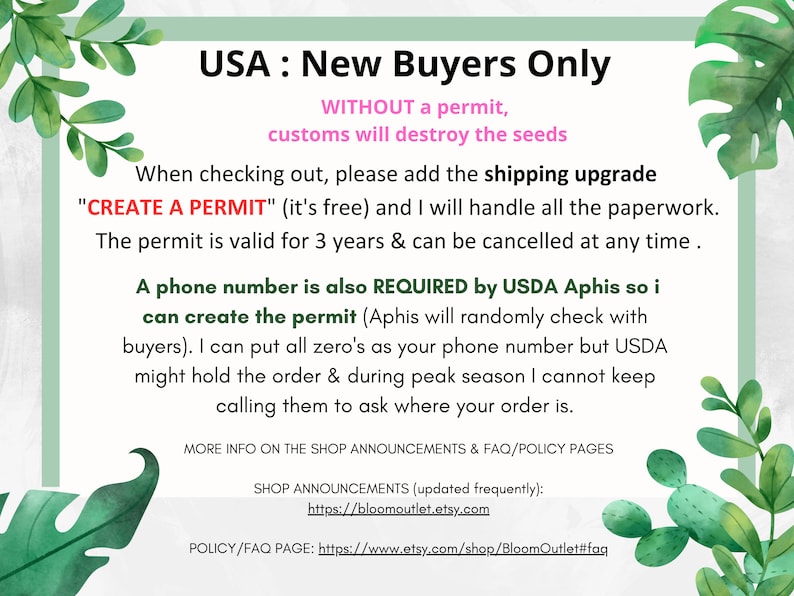 May include: A green and white graphic with the text "USA: New Buyers Only" and "WITHOUT a permit, customs will destroy the seeds". The text continues with instructions for new buyers to add a shipping upgrade called "CREATE A PERMIT" to their order. The text explains that the permit is free and valid for 3 years. It also states that a phone number is required by USDA Aphis to create the permit. The text also explains that USDA Aphis may randomly check with buyers and that the seller can put all zeros as the phone number, but USDA may hold the order during peak season. The text concludes with information about the shop announcements and FAQ/policy pages.