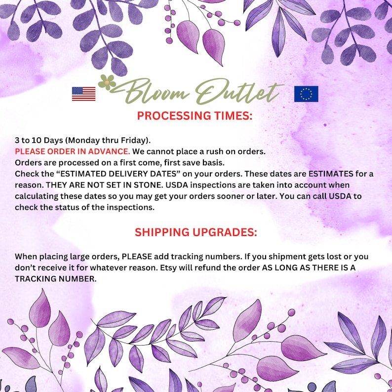 May include: A pink and purple floral background with text that reads "Bloom Outlet Processing Times: 3 to 10 Days (Monday thru Friday). PLEASE ORDER IN ADVANCE. We cannot place a rush on orders. Orders are processed on a first come, first save basis. Check the "ESTIMATED DELIVERY DATES" on your orders. These dates are ESTIMATES for a reason. THEY ARE NOT SET IN STONE. USDA inspections are taken into account when calculating these dates so you may get your orders sooner or later. You can call USDA to check the status of the inspections. SHIPPING UPGRADES: When placing large orders, PLEASE add tracking numbers. If you shipment gets lost or you don't receive it for whatever reason. Etsy will refund the order AS LONG AS THERE IS A TRACKING NUMBER."