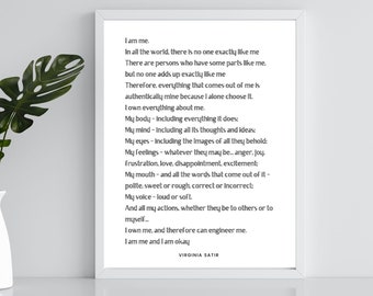 May include: A black and white framed print with a white background and black text. The text is a poem by Virginia Satir about self-acceptance and individuality. The poem reads: "I am me. In all the world, there is no one exactly like me. There are persons who have some parts like me, but no one adds up exactly like me. Therefore, everything that comes out of me is authentically mine because I alone choose it. I own everything about me. My body - Including everything it does: My mind - Including all its thoughts and ideas: My eyes - Including the images of all they behold: My feelings - whatever they may be... anger, joy, frustration, love, disappointment, excitement: My mouth - and all the words that come out of it - polite, sweet or rough, correct or incorrect: My voice - loud or soft. And all my actions, whether they be to others or to myself... I own me, and therefore can engineer me. I am me and I am okay. Virginia Satir"