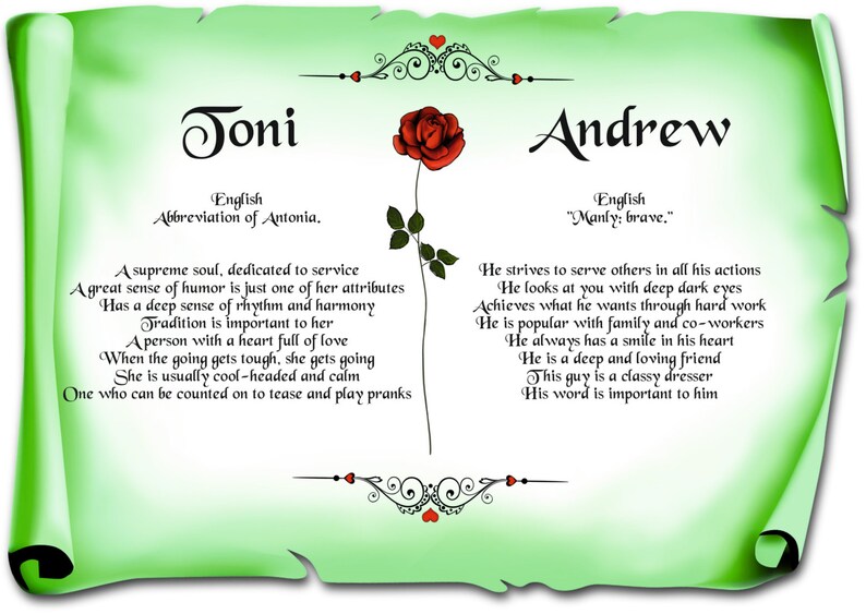May include: A green scroll with a red rose and the names Joni and Andrew. The scroll contains text about the meanings of the names. The text for Joni says "A supreme soul, dedicated to service. A great sense of humor is just one of her attributes. Has a deep sense of rhythm and harmony. Tradition is important to her. A person with a heart full of love. When the going gets tough, she gets going. She is usually cool-headed and calm. One who can be counted on to tease and play pranks." The text for Andrew says "He strives to serve others in all his actions. He looks at you with deep dark eyes. Achieves what he wants through hard work. He is popular with family and co-workers. He always has a smile in his heart. He is a deep and loving friend. This guy is a classy dresser. His word is important to him."