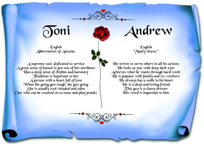 May include: A blue and white scroll with a red rose and the names Joni and Andrew. The scroll contains text about the meanings of the names. The text for Joni says "A supreme soul, dedicated to service. A great sense of humor is just one of her attributes. Has a deep sense of rhythm and harmony. Tradition is important to her. A person with a heart full of love. When the going gets tough, she gets going. She is usually cool-headed and calm. One who can be counted on to tease and play pranks." The text for Andrew says "He strives to serve others in all his actions. He looks at you with deep dark eyes. Achieves what he wants through hard work. He is popular with family and co-workers. He always has a smile in his heart. He is a deep and loving friend. This guy is a classy dresser. His word is important to him."