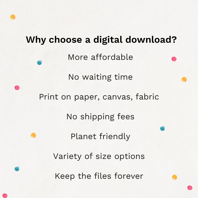 May include: A list of reasons why you should choose a digital download. The text reads: "Why choose a digital download? More affordable. No waiting time. Print on paper, canvas, fabric. No shipping fees. Planet friendly. Variety of size options. Keep the files forever."
