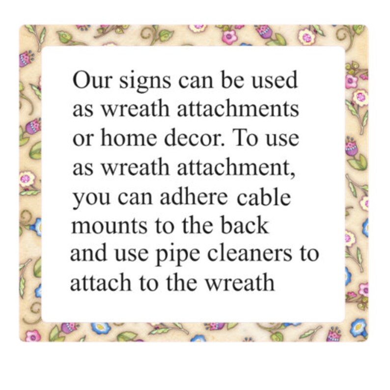 May include: A decorative sign with a floral border and the text "Our signs can be used as wreath attachments or home decor. To use as wreath attachment, you can adhere cable mounts to the back and use pipe cleaners to attach to the wreath."