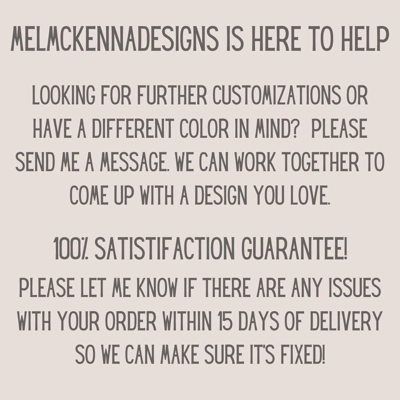 May include: Text graphic with the words "MELMCKENNADESIGNS IS HERE TO HELP" in all caps. The text continues with "LOOKING FOR FURTHER CUSTOMIZATIONS OR HAVE A DIFFERENT COLOR IN MIND? PLEASE SEND ME A MESSAGE. WE CAN WORK TOGETHER TO COME UP WITH A DESIGN YOU LOVE." The text continues with "100% SATISFACTION GUARANTEE! PLEASE LET ME KNOW IF THERE ARE ANY ISSUES WITH YOUR ORDER WITHIN 15 DAYS OF DELIVERY SO WE CAN MAKE SURE IT'S FIXED!"