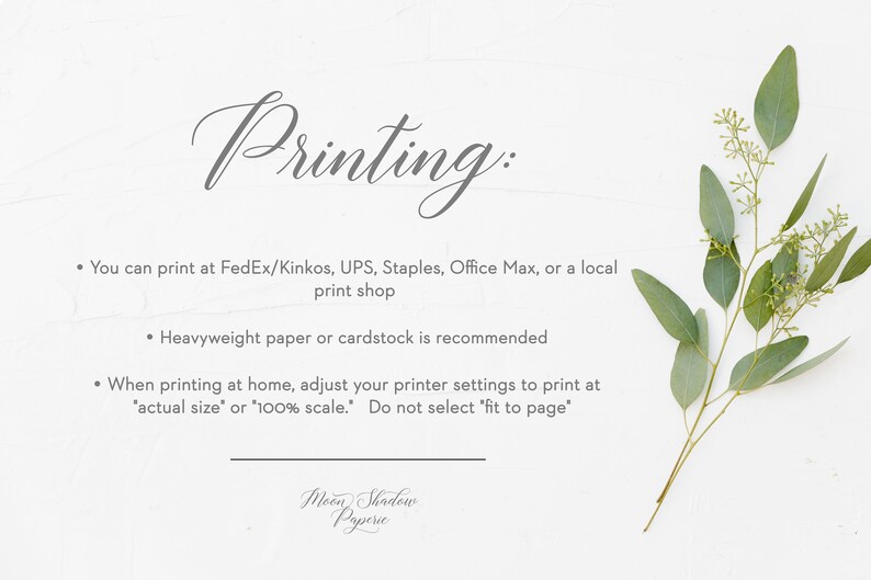 May include: A white background with text that reads "Printing:" followed by three bullet points with instructions on how to print the product. The text reads: "You can print at FedEx/Kinkos, UPS, Staples, Office Max, or a local print shop. Heavyweight paper or cardstock is recommended. When printing at home, adjust your printer settings to print at 'actual size' or '100% scale.' Do not select 'fit to page'." The text "Moon Shadow Paperie" is at the bottom of the page.