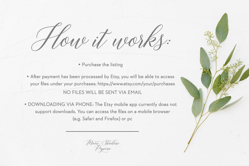 May include: White background with a sprig of eucalyptus leaves. Text reads: "How it works:"  "&bull; Purchase the listing"  "&bull; After payment has been processed by Etsy, you will be able to access your files under your purchases: https://www.etsy.com/your/purchases"  "NO FILES WILL BE SENT VIA EMAIL"  "&bull; DOWNLOADING VIA PHONE: The Etsy mobile app currently does not support downloads. You can access the files on a mobile browser (e.g. Safari and Firefox) or pc"  "Moon Shadow Paperie"