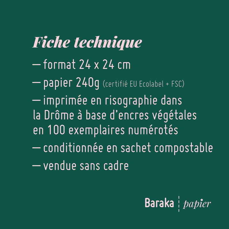Puede incluir: Un fondo verde con texto blanco que describe las especificaciones t&eacute;cnicas de una impresi&oacute;n. La impresi&oacute;n mide 24 x 24 cm, est&aacute; impresa en papel de 240g, certificado por EU Ecolabel y FSC. Se imprime en risograf&iacute;a con tintas vegetales en la Dr&ocirc;me, Francia. La impresi&oacute;n est&aacute; numerada y viene en una bolsa compostable. Se vende sin marco. El texto tambi&eacute;n incluye las palabras "Baraka papier".