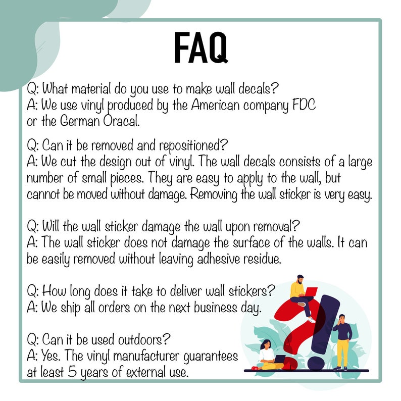 May include: FAQ about wall decals.  Questions and answers about material, removal, repositioning, damage, delivery time, and outdoor use.  The vinyl manufacturer guarantees at least 5 years of external use.