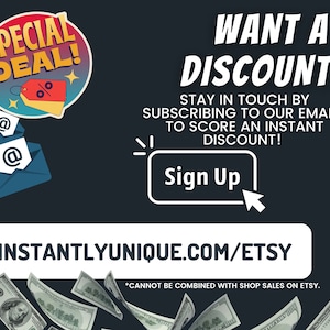 May include: A graphic with a red and yellow circle with the text "SPECIAL DEAL!" and a percentage symbol. The graphic is above two blue envelopes with the "@" symbol. The text "WANT A DISCOUNT?" is in white on a black background. The text "STAY IN TOUCH BY SUBSCRIBING TO OUR EMAILS TO SCORE AN INSTANT DISCOUNT!" is in white on a black background. The text "Sign Up" is in white on a black background. The text "INSTANTLYUNIQUE.COM/ETSY" is in white on a black background. The text "*CANNOT BE COMBINED WITH SHOP SALES ON ETSY." is in white on a black background. There are dollar bills falling from the top of the image.