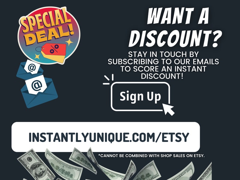 May include: A graphic with a red and yellow circle with the text "SPECIAL DEAL!" and a percentage symbol. The graphic is above two blue envelopes with the "@" symbol. The text "WANT A DISCOUNT?" is in white on a black background. The text "STAY IN TOUCH BY SUBSCRIBING TO OUR EMAILS TO SCORE AN INSTANT DISCOUNT!" is in white on a black background. The text "Sign Up" is in white on a black background. The text "INSTANTLYUNIQUE.COM/ETSY" is in white on a black background. The text "*CANNOT BE COMBINED WITH SHOP SALES ON ETSY." is in white on a black background. There are dollar bills falling from the top of the image.