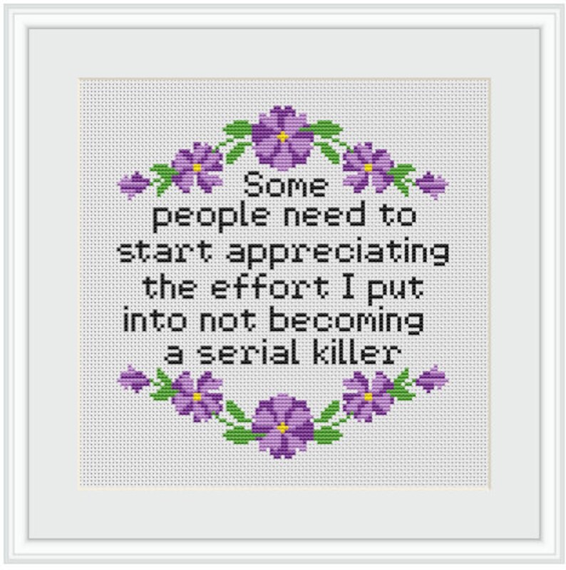 May include: A white cross-stitch with purple flowers around the border. The text reads "Some people need to start appreciating the effort I put into not becoming a serial killer."