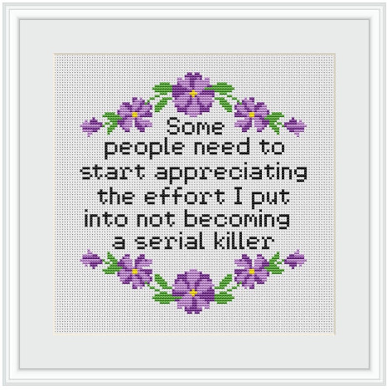 May include: A white cross-stitch with purple flowers around the border. The text reads "Some people need to start appreciating the effort I put into not becoming a serial killer."