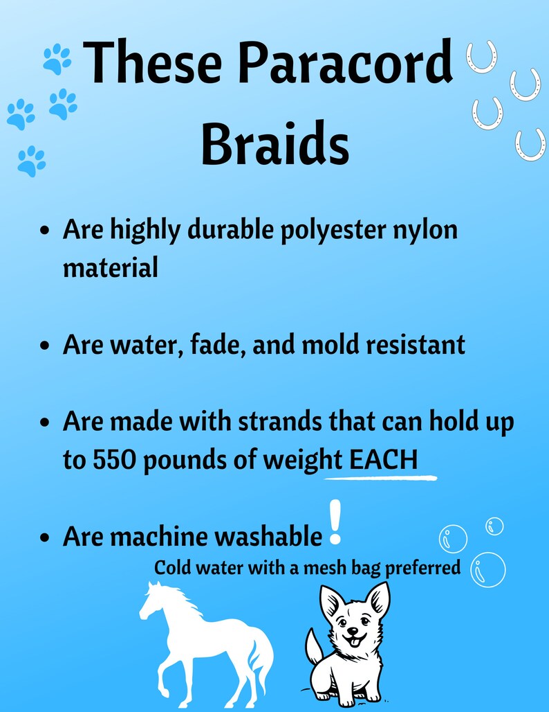 May include: These paracord braids are highly durable, water, fade, and mold resistant. They are made with strands that can hold up to 550 pounds of weight each and are machine washable in cold water with a mesh bag.
