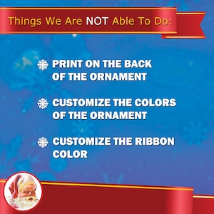 May include: A blue background with a red ribbon banner at the top that says "Things We Are NOT Able To Do:".  Below the banner are three snowflakes with text. The first snowflake says "PRINT ON THE BACK OF THE ORNAMENT". The second snowflake says "CUSTOMIZE THE COLORS OF THE ORNAMENT". The third snowflake says "CUSTOMIZE THE RIBBON COLOR".