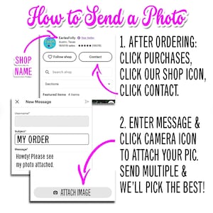 May include: A pink and white illustration showing how to send a photo to an Etsy shop. The illustration shows a message box with the subject "MY ORDER" and a message that says "Howdy! Please see my photo attached."  The illustration also shows a pink arrow pointing to a button that says "ATTACH IMAGE".  The illustration also shows a pink arrow pointing to a list of steps that says "1. AFTER ORDERING: CLICK PURCHASES, CLICK OUR SHOP ICON, CLICK CONTACT."  The illustration also shows a pink arrow pointing to a list of steps that says "2. ENTER MESSAGE & CLICK CAMERA ICON TO ATTACH YOUR PIC. SEND MULTIPLE & WE'LL PICK THE BEST!"