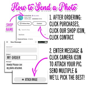 May include: A pink and white illustration showing how to send a photo to an Etsy shop. The illustration shows a message box with the subject "MY ORDER" and a message that says "Howdy! Please see my photo attached."  The illustration also shows a pink arrow pointing to a button that says "ATTACH IMAGE".  The illustration also shows a pink arrow pointing to a list of steps that says "1. AFTER ORDERING: CLICK PURCHASES, CLICK OUR SHOP ICON, CLICK CONTACT."  The illustration also shows a pink arrow pointing to a list of steps that says "2. ENTER MESSAGE & CLICK CAMERA ICON TO ATTACH YOUR PIC. SEND MULTIPLE & WE'LL PICK THE BEST!"