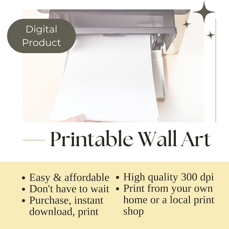 May include: A white sheet of paper is being fed into a printer. The text "Digital Product" is visible in the top left corner of the image. The text "Printable Wall Art" is visible below the printer. The text below the printer reads: "Easy & affordable, Don't have to wait, Purchase, instant download, print. High quality 300 dpi, Print from your own home or a local print shop."