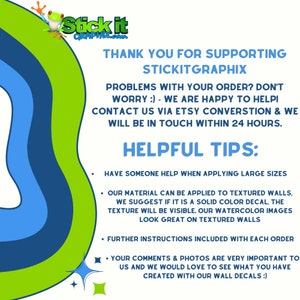May include: Green and blue graphic with the text "Stick it" and "Thank you for supporting Stickitgraphix". The text below reads "Problems with your order? Don't worry :) - We are happy to help! Contact us via Etsy conversation & we will be in touch within 24 hours. Helpful Tips: Have someone help when applying large sizes. Our material can be applied to textured walls, we suggest if it is a solid color decal, the texture will be visible. Our watercolor images look great on textured walls. Further instructions included with each order. Your comments & photos are very important to us and we would love to see what you have created with our wall decals :)"