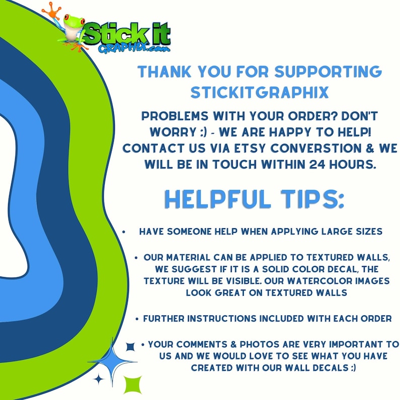 May include: Green and blue graphic with the text "Stick it" and "Thank you for supporting Stickitgraphix". The text below reads "Problems with your order? Don't worry :) - We are happy to help! Contact us via Etsy conversation & we will be in touch within 24 hours. Helpful Tips: Have someone help when applying large sizes. Our material can be applied to textured walls, we suggest if it is a solid color decal, the texture will be visible. Our watercolor images look great on textured walls. Further instructions included with each order. Your comments & photos are very important to us and we would love to see what you have created with our wall decals :)"