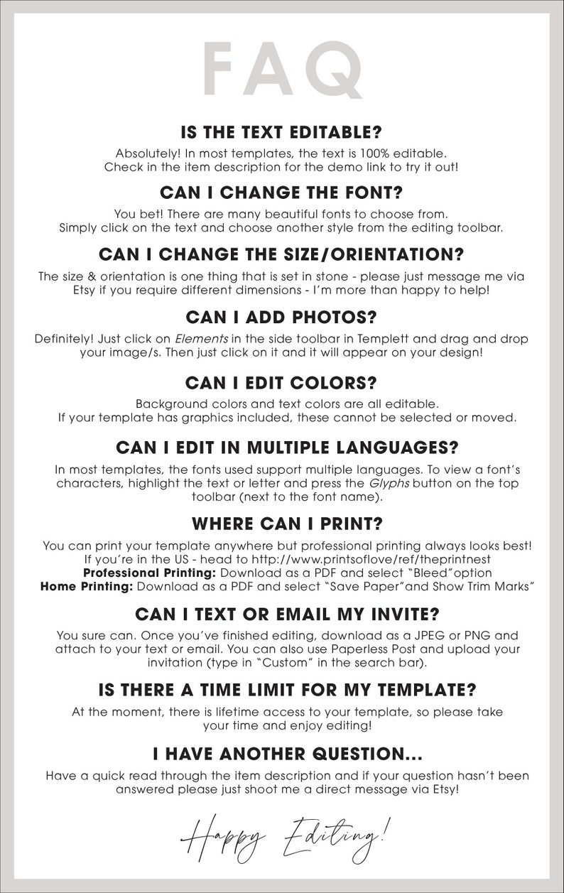 May include: A white background with black text answering frequently asked questions about a digital template. The text includes: "Is the text editable?", "Can I change the font?", "Can I change the size/orientation?", "Can I add photos?", "Can I edit colors?", "Can I edit in multiple languages?", "Where can I print?", "Can I text or email my invite?", "Is there a time limit for my template?", "I have another question...", and "Happy Editing!"