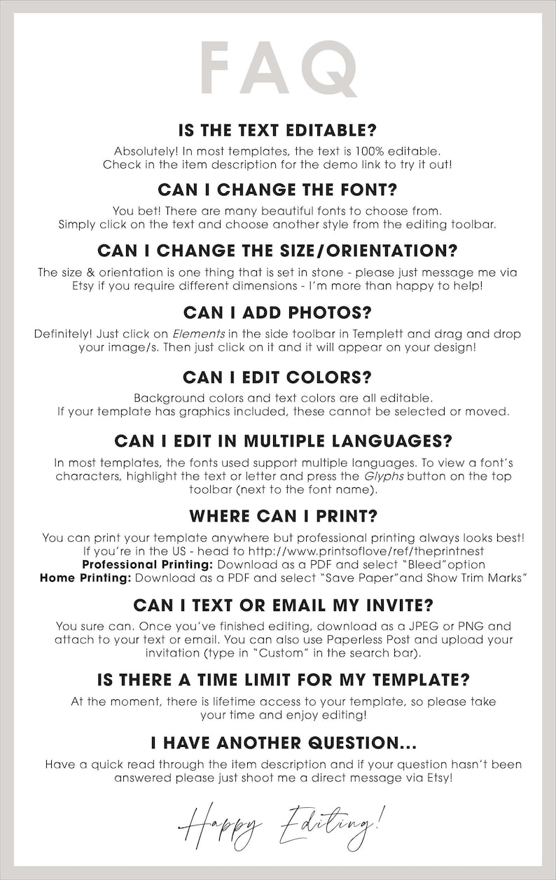 May include: A white background with black text answering frequently asked questions about a digital template. The text includes: "Is the text editable?", "Can I change the font?", "Can I change the size/orientation?", "Can I add photos?", "Can I edit colors?", "Can I edit in multiple languages?", "Where can I print?", "Can I text or email my invite?", "Is there a time limit for my template?", "I have another question...", and "Happy Editing!"
