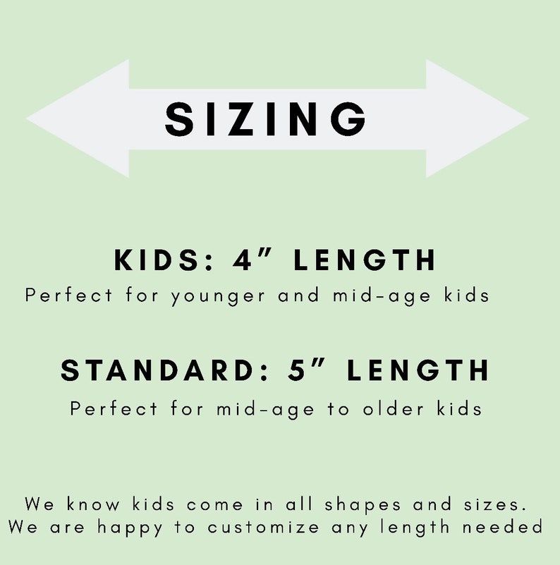 May include: Sizing chart for kids' and standard length items. Kids' length is 4 inches, standard length is 5 inches.  We know kids come in all shapes and sizes. We are happy to customize any length needed.
