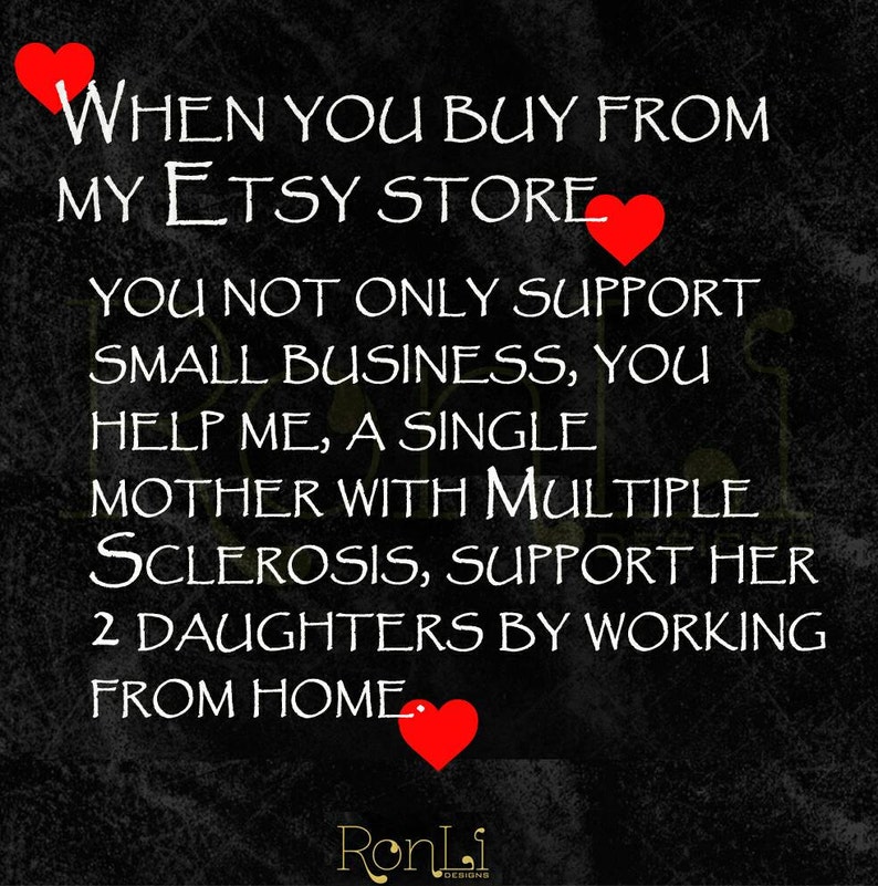 May include: A black graphic with white text that reads: WHEN YOU BUY FROM MY ETSY STORE YOU NOT ONLY SUPPORT SMALL BUSINESS, YOU HELP ME, A SINGLE MOTHER WITH MULTIPLE SCLEROSIS, SUPPORT HER 2 DAUGHTERS BY WORKING FROM HOME. Three red hearts are included.