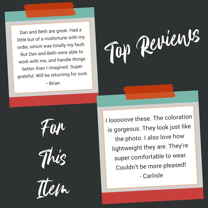 May include: Two customer reviews for an item. The first review says "Dan and Beth are great. Had a little but of a misfortune with my order, which was totally my fault. But Dan and Beth were able to work with me, and handle things better than I imagined. Super grateful. Will be returning for sure. - Brian". The second review says "I looooove these. The coloration is gorgeous. They look just like the photo. I also love how lightweight they are. They're super comfortable to wear. Couldn't be more pleased! - Carlisle".