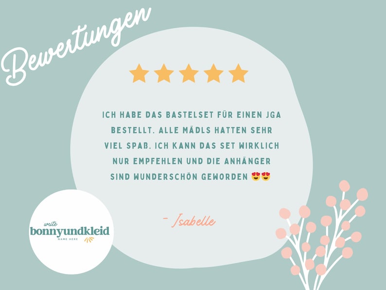 May include: A customer review graphic on a sage green background featuring five yellow stars and the German text: "Bewertungen", "ICH HABE DAS BASTELSET F&Uuml;R EINEN JGA BESTELLT. ALLE M&Auml;DLS HATTEN SEHR VIEL SPAB. ICH KANN DAS SET WIRKLICH NUR EMPFEHLEN UND DIE ANH&Auml;NGER SIND WUNDERSCH&Ouml;N GEWORDEN", "- Isabelle", and a logo for "write bonnyundkleid".