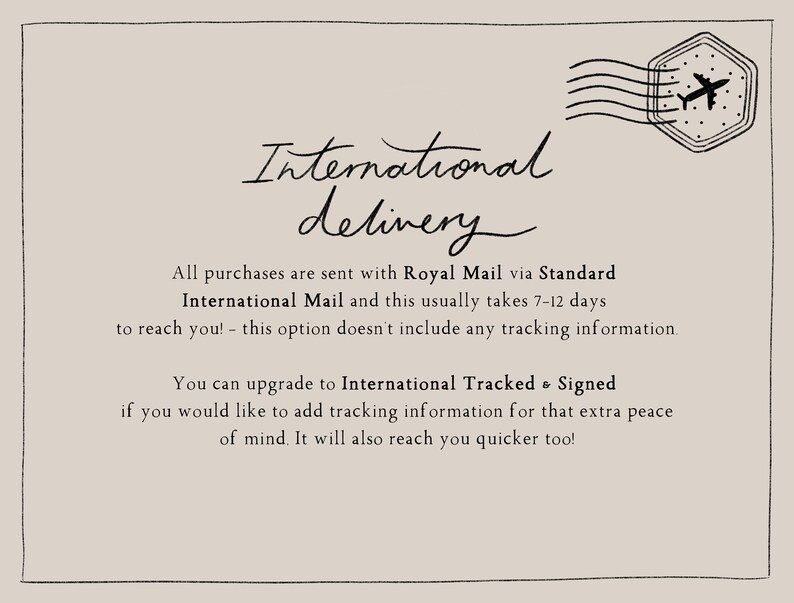 May include: International delivery information with a graphic of an airplane and a stamp. All purchases are sent with Royal Mail via Standard International Mail and this usually takes 7-12 days to reach you! - this option doesn't include any tracking information. You can upgrade to International Tracked & Signed if you would like to add tracking information for that extra peace of mind. It will also reach you quicker too!