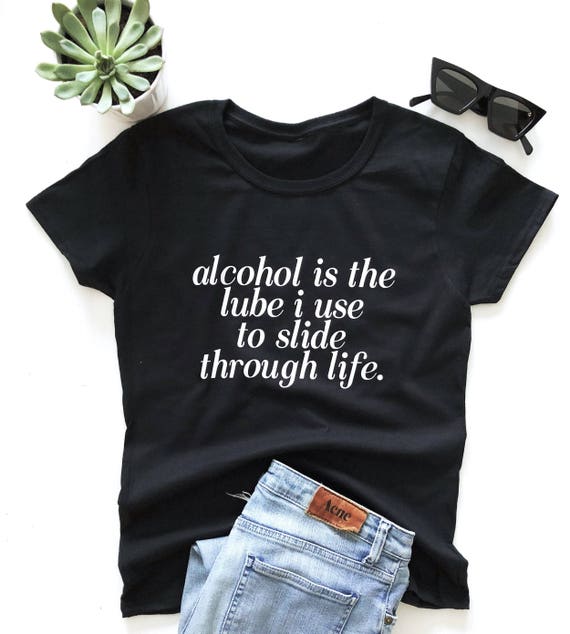 Alcohol Is The Lube I Use To Slide Through Life T Shirt Etsy