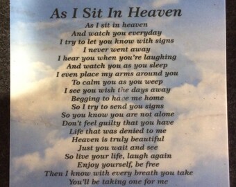 May include: A square plaque featuring a blue sky background with white clouds. The text As I Sit In Heaven is printed in black at the top, followed by a poem that reads: As I sit in heaven, And watch you everyday, I try to let you know with signs, I never went away, I hear you when you're laughing, And watch you as you sleep, I even place my arms around you, To calm you as you weep, I see you wish the days away, Begging to have me home, So I try to send you signs, So you know you are not alone, Don't feel guilty that you have, Life that was denied to me, Heaven is truly beautiful, Just you wait and see, So live your life, laugh again, Enjoy yourself, be free, Then I know with every breath you take, You'll be taking one for me.