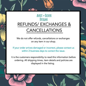May include: A black and white graphic with teal text that reads "AVRIT + OLIVER DESIGNS REFUNDS/ EXCHANGES & CANCELLATIONS". The text continues with "We do not offer refunds, cancellations or exchanges on any item in our shop. If your order arrives damaged or incorrect, please contact us within 2 business days to correct the issue. It is the customers responsibility to read this information before ordering. All shipping times, item details and policies are displayed in the listing."