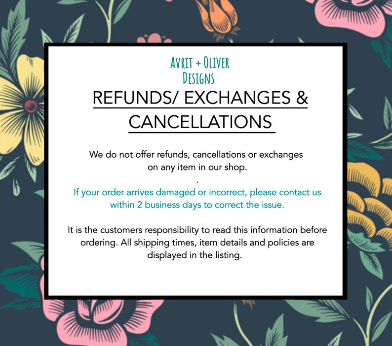 May include: A black and white graphic with teal text that reads "AVRIT + OLIVER DESIGNS REFUNDS/ EXCHANGES & CANCELLATIONS". The text continues with "We do not offer refunds, cancellations or exchanges on any item in our shop. If your order arrives damaged or incorrect, please contact us within 2 business days to correct the issue. It is the customers responsibility to read this information before ordering. All shipping times, item details and policies are displayed in the listing."
