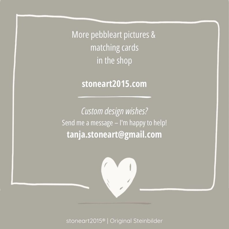May include: A square taupe graphic with a white hand-drawn border and heart icon. Text reads: More pebbleart pictures & matching cards in the shop, stoneart2015.com, Custom design wishes? Send me a message - I'm happy to help! tanja.stoneart@gmail.com