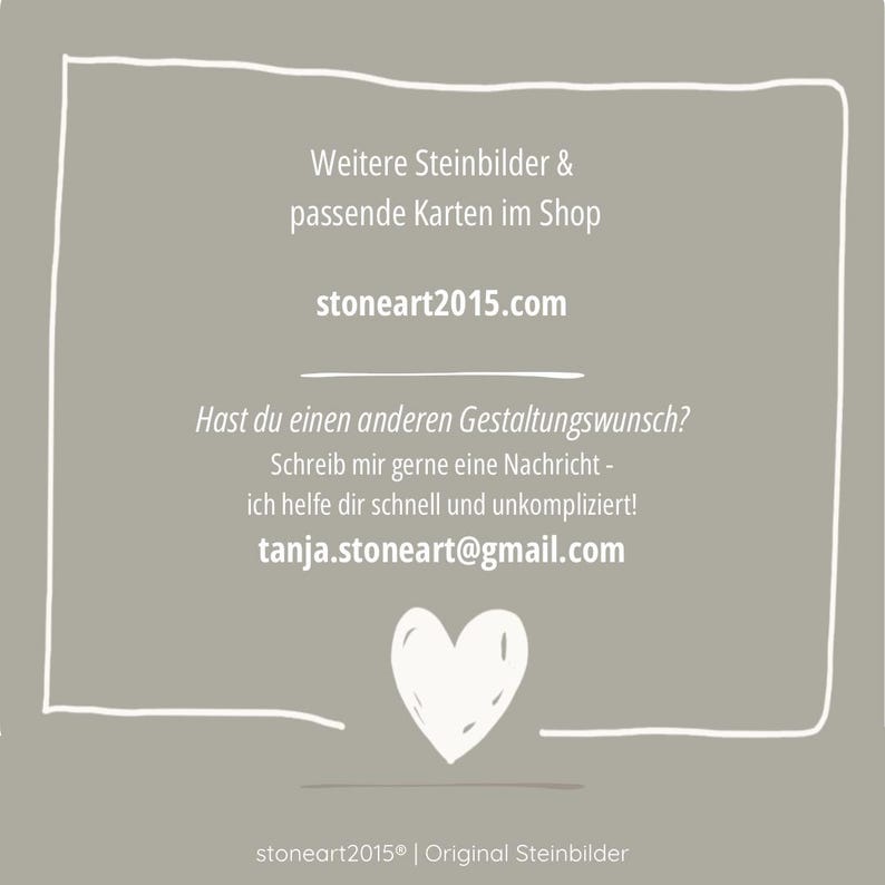 May include: A square taupe graphic with a white hand-drawn border and heart icon. The text reads: Weitere Steinbilder & passende Karten im Shop, stoneart2015.com, Hast du einen anderen Gestaltungwunsch? Schreib mir gerne eine Nachricht - ich helfe dir schnell und unkompliziert! tanja.stoneart@gmail.com, stoneart2015 | Original Steinbilder.