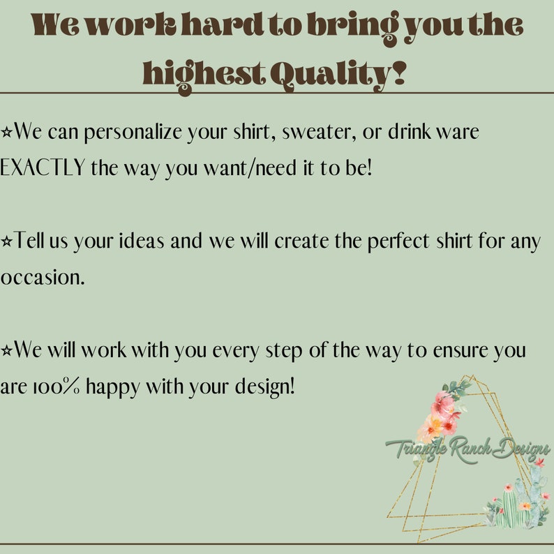 May include: We work hard to bring you the highest quality! We can personalize your shirt, sweater, or drink ware EXACTLY the way you want/need it to be! Tell us your ideas and we will create the perfect shirt for any occasion. We will work with you every step of the way to ensure you are 100% happy with your design! Triangle Ranch Designs