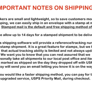 May include: Important notes on shipping stickers. Stickers are small and lightweight, so they are shipped in an envelope with a stamp.  The default shipping method is stamped mail and takes up to 14 days to be delivered.  Etsy's shipping software provides a reference/tracking number for stamped shipments, but tracking ability is limited and not always updated.  Etsy will send an email letting you know when the order is on its way.  You can pay for a faster shipping method, USPS Priority Mail, during checkout.