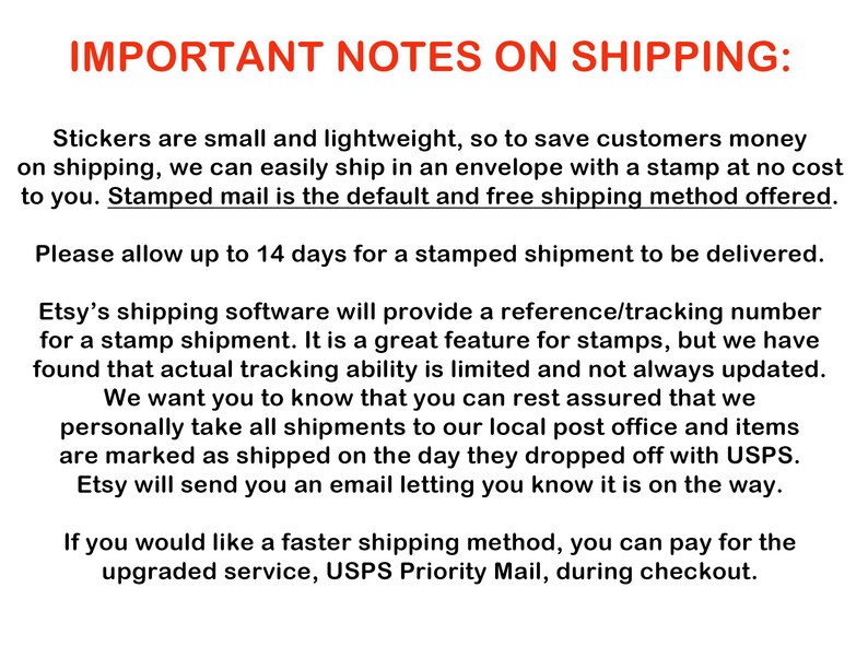 May include: Important notes on shipping stickers. Stickers are small and lightweight, so they are shipped in an envelope with a stamp.  The default shipping method is stamped mail and takes up to 14 days to be delivered.  Etsy's shipping software provides a reference/tracking number for stamped shipments, but tracking ability is limited and not always updated.  Etsy will send an email letting you know when the order is on its way.  You can pay for a faster shipping method, USPS Priority Mail, during checkout.