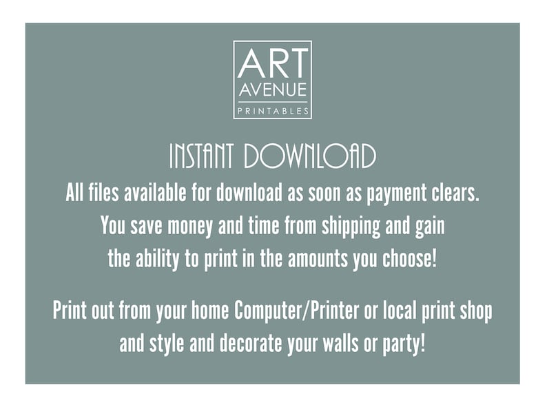May include: A teal blue background with white text that reads "ART AVENUE PRINTABLES INSTANT DOWNLOAD All files available for download as soon as payment clears. You save money and time from shipping and gain the ability to print in the amounts you choose! Print out from your home Computer/Printer or local print shop and style and decorate your walls or party!"